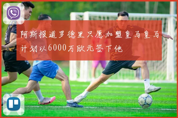 阿斯报道罗德里只愿加盟皇马皇马计划以6000万欧元签下他