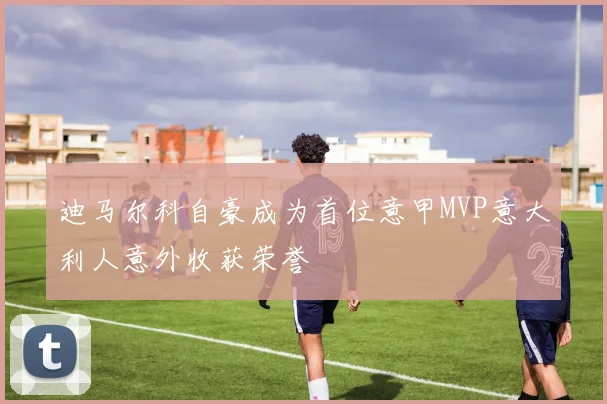 迪马尔科自豪成为首位意甲MVP意大利人意外收获荣誉