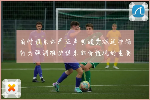 南特俱乐部严正声明谴责球迷冲场行为强调维护俱乐部价值观的重要性
