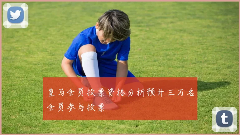 皇马会员投票资格分析预计三万名会员参与投票