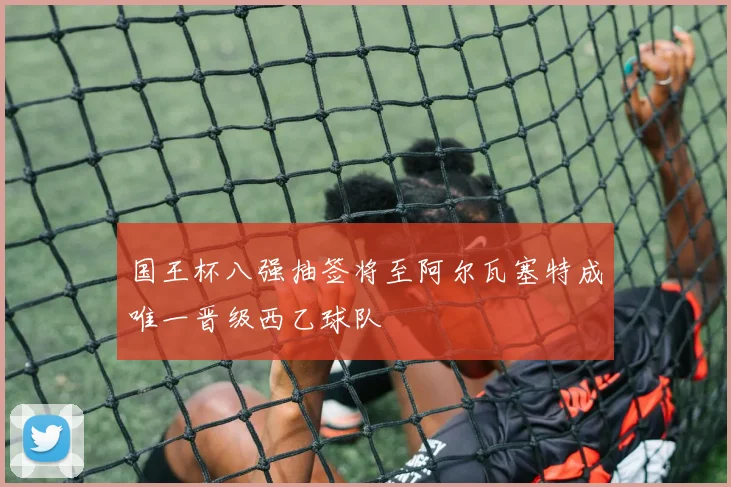 国王杯八强抽签将至阿尔瓦塞特成唯一晋级西乙球队