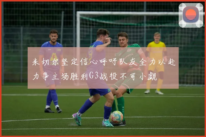 米切尔坚定信心呼吁队友全力以赴力争主场胜利G3战役不可小觑