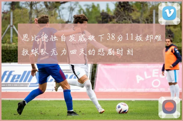 恩比德独自发威砍下38分11板却难救球队无力回天的悲剧时刻