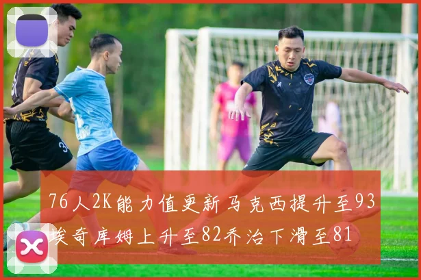 76人2K能力值更新马克西提升至93埃奇库姆上升至82乔治下滑至81
