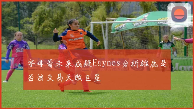 字母哥未来成疑Haynes分析雄鹿是否该交易天赋巨星