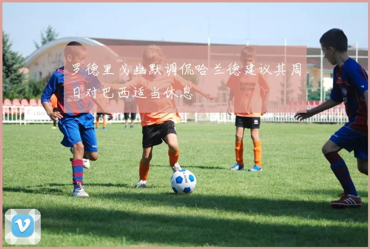 罗德里戈幽默调侃哈兰德建议其周日对巴西适当休息