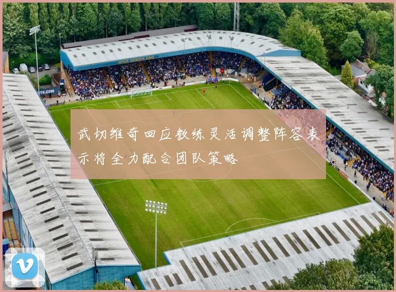 武切维奇回应教练灵活调整阵容表示将全力配合团队策略