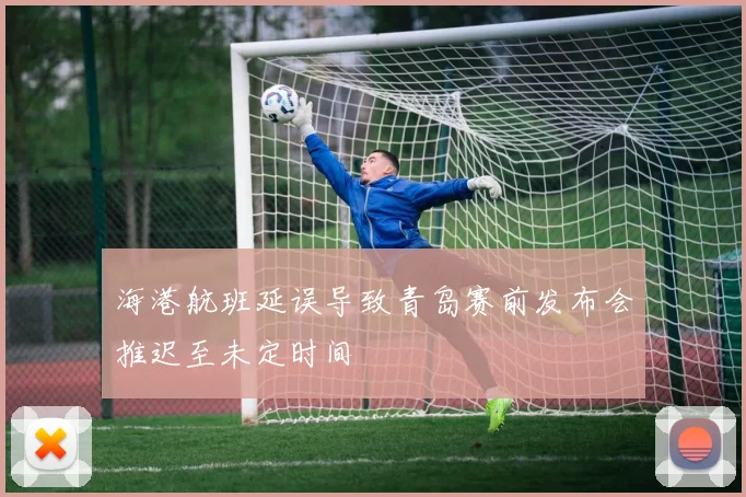 海港航班延误导致青岛赛前发布会推迟至未定时间