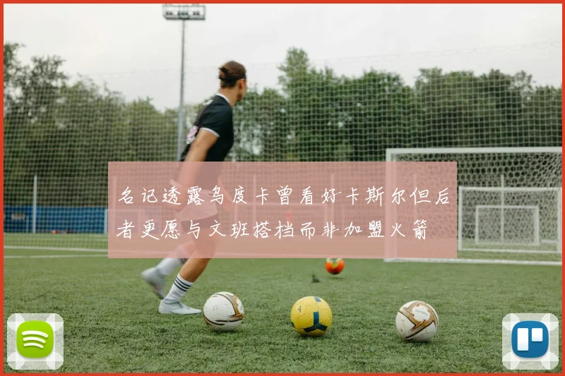 名记透露乌度卡曾看好卡斯尔但后者更愿与文班搭档而非加盟火箭