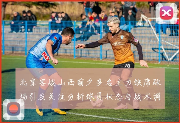 北京客战山西前夕多名主力缺席踩场引发关注分析球员状态与战术调整