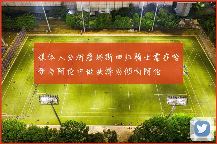 媒体人分析詹姆斯回归骑士需在哈登与阿伦中做抉择或倾向阿伦