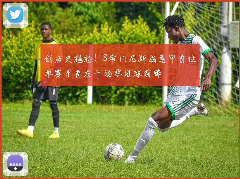 创历史尴尬！S希门尼斯成意甲首位单赛季首发十场零进球前锋