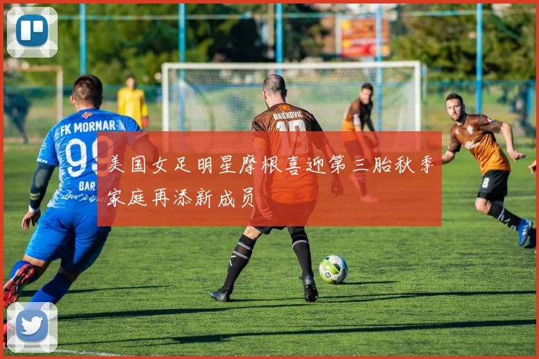 美国女足明星摩根喜迎第三胎秋季家庭再添新成员