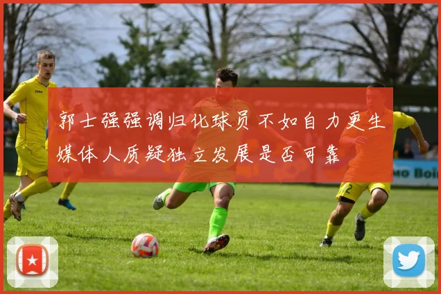 郭士强强调归化球员不如自力更生媒体人质疑独立发展是否可靠