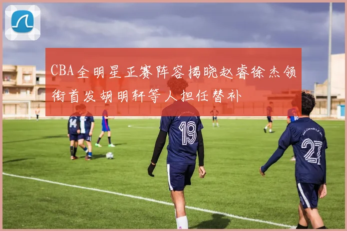 CBA全明星正赛阵容揭晓赵睿徐杰领衔首发胡明轩等人担任替补