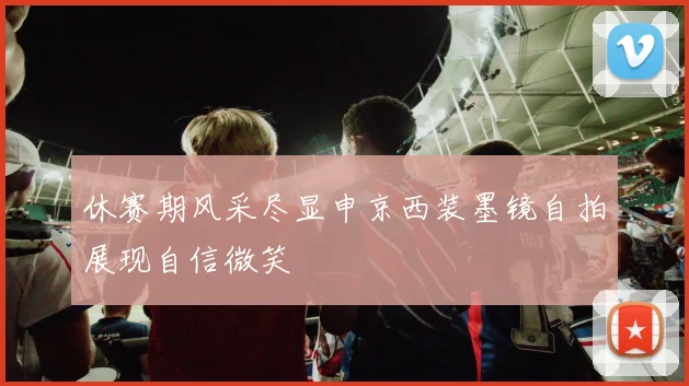 休赛期风采尽显申京西装墨镜自拍展现自信微笑