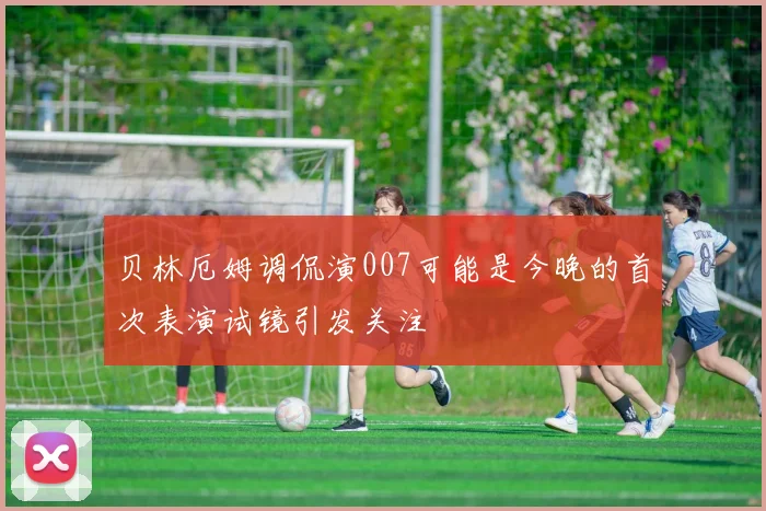 贝林厄姆调侃演007可能是今晚的首次表演试镜引发关注